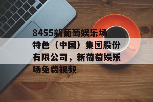 8455新葡萄娱乐场特色（中国）集团股份有限公司，新葡萄娱乐场免费视频