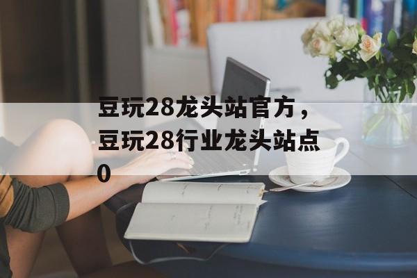 豆玩28龙头站官方，豆玩28行业龙头站点0